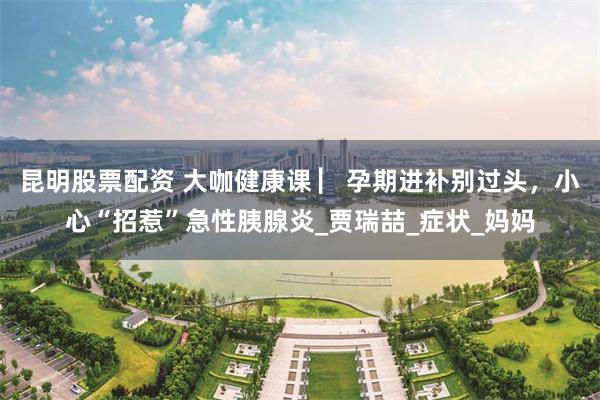 昆明股票配资 大咖健康课 ▏孕期进补别过头，小心“招惹”急性胰腺炎_贾瑞喆_症状_妈妈
