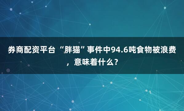 券商配资平台 “胖猫”事件中94.6吨食物被浪费，意味着什么？