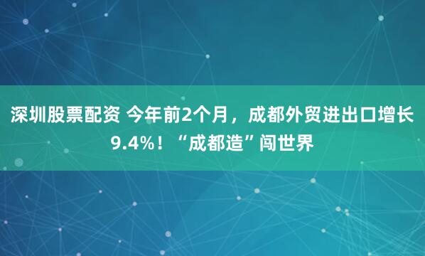 深圳股票配资 今年前2个月，成都外贸进出口增长9.4%！“成都造”闯世界