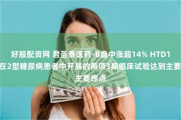 好股配资网 君圣泰医药-B盘中涨超14% HTD1801在2型糖尿病患者中开展的两项3期临床试验达到主要终点