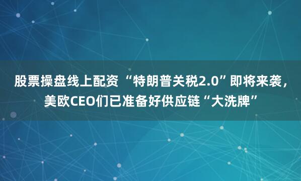 股票操盘线上配资 “特朗普关税2.0”即将来袭，美欧CEO们已准备好供应链“大洗牌”