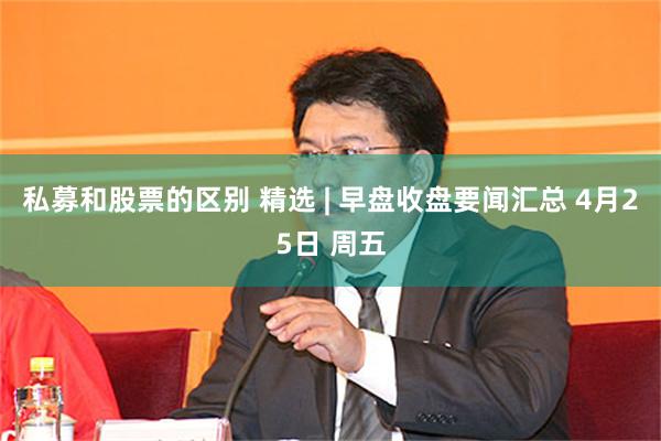 私募和股票的区别 精选 | 早盘收盘要闻汇总 4月25日 周五