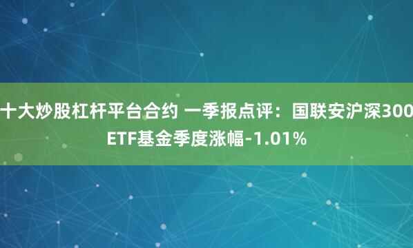 十大炒股杠杆平台合约 一季报点评:国联安沪深300ETF基金季度涨幅-1.01%