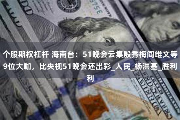 个股期权杠杆 海南台：51晚会云集殷秀梅阎维文等9位大咖，比央视51晚会还出彩_人民_杨洪基_胜利