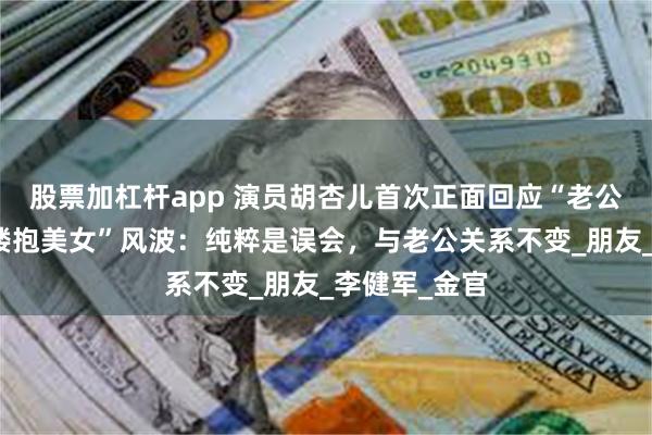 股票加杠杆app 演员胡杏儿首次正面回应“老公李乘德夜店搂抱美女”风波：纯粹是误会，与老公关系不变_朋友_李健军_金官