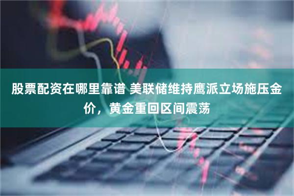 股票配资在哪里靠谱 美联储维持鹰派立场施压金价，黄金重回区间震荡