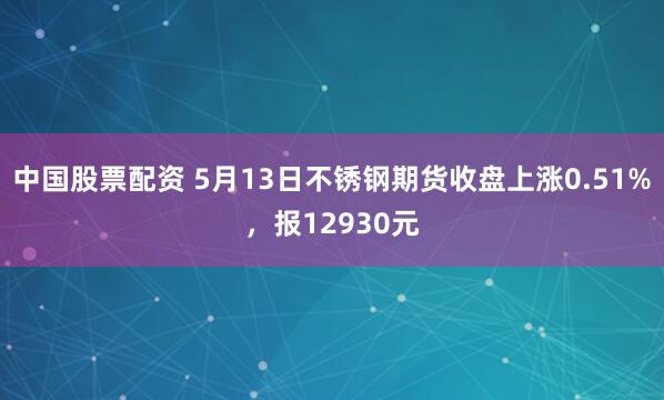 中国股票配资 5月13日不锈钢期货收盘上涨0.51%，报12930元