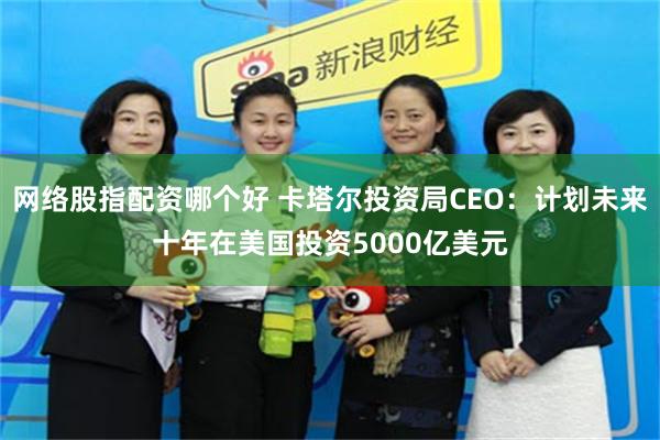 网络股指配资哪个好 卡塔尔投资局CEO：计划未来十年在美国投资5000亿美元