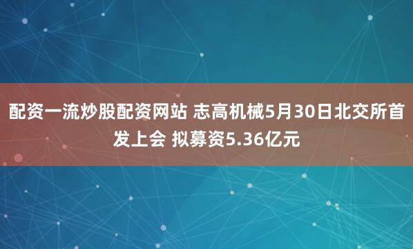 配资一流炒股配资网站 志高机械5月30日北交所首发上会 拟募资5.36亿元