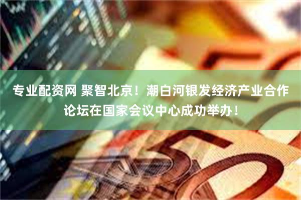 专业配资网 聚智北京！潮白河银发经济产业合作论坛在国家会议中心成功举办！