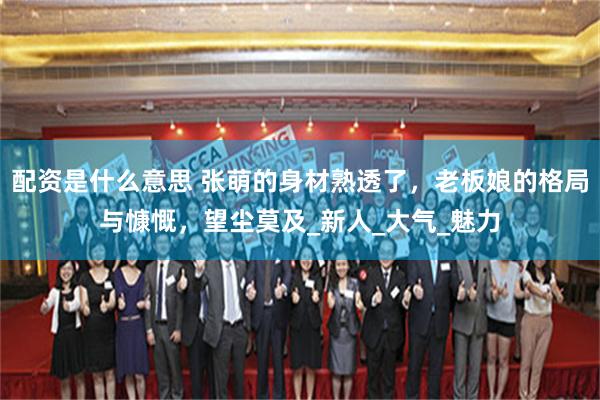 配资是什么意思 张萌的身材熟透了，老板娘的格局与慷慨，望尘莫及_新人_大气_魅力