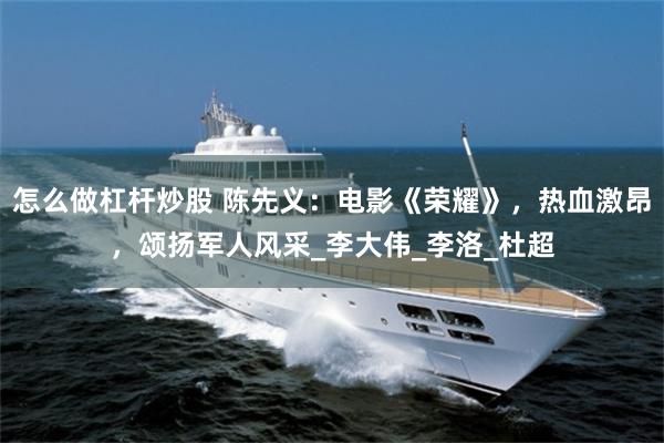 怎么做杠杆炒股 陈先义：电影《荣耀》，热血激昂，颂扬军人风采_李大伟_李洛_杜超