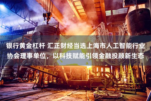 银行黄金杠杆 汇正财经当选上海市人工智能行业协会理事单位，以科技赋能引领金融投顾新生态