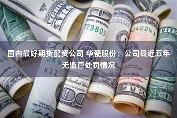 国内最好期货配资公司 华瓷股份：公司最近五年无监管处罚情况