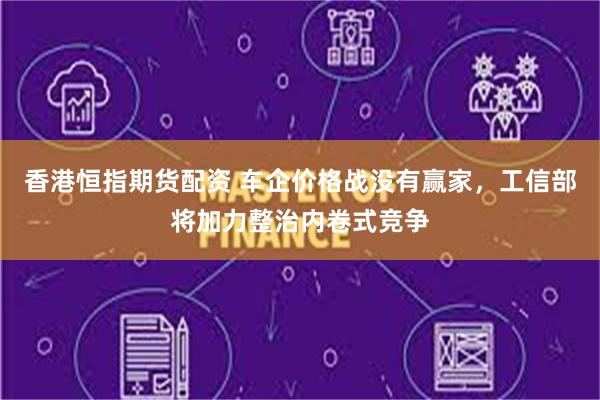 香港恒指期货配资 车企价格战没有赢家，工信部将加力整治内卷式竞争