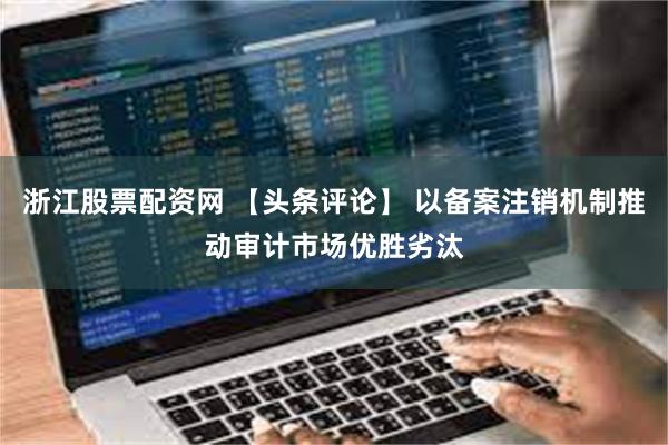 浙江股票配资网 【头条评论】 以备案注销机制推动审计市场优胜劣汰