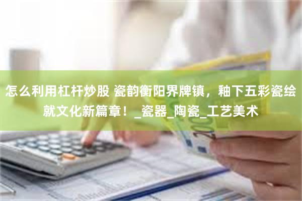 怎么利用杠杆炒股 瓷韵衡阳界牌镇，釉下五彩瓷绘就文化新篇章！_瓷器_陶瓷_工艺美术