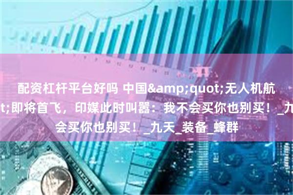 配资杠杆平台好吗 中国&quot;无人机航母&quot;即将首飞，印媒此时叫嚣：我不会买你也别买！_九天_装备_蜂群