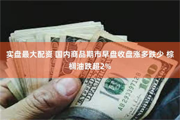 实盘最大配资 国内商品期市早盘收盘涨多跌少 棕榈油跌超2%