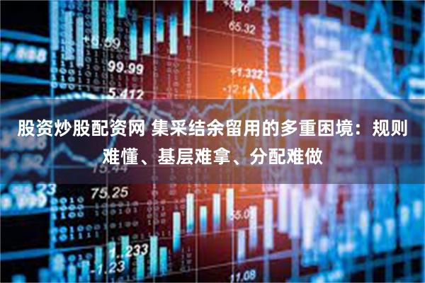 股资炒股配资网 集采结余留用的多重困境：规则难懂、基层难拿、分配难做