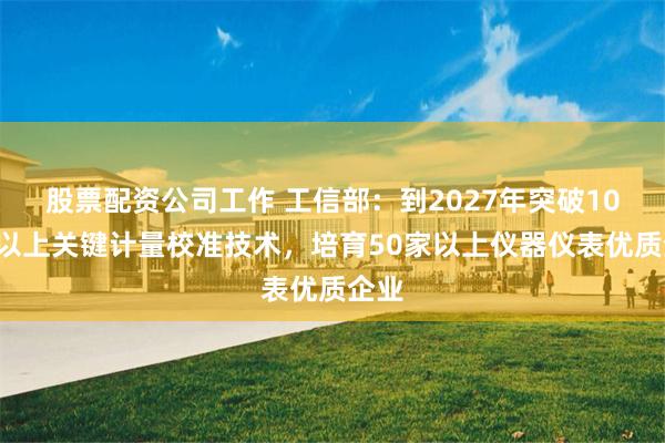 股票配资公司工作 工信部：到2027年突破100项以上关键计量校准技术，培育50家以上仪器仪表优质企业
