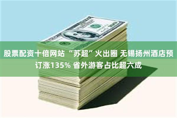 股票配资十倍网站 “苏超”火出圈 无锡扬州酒店预订涨135% 省外游客占比超六成