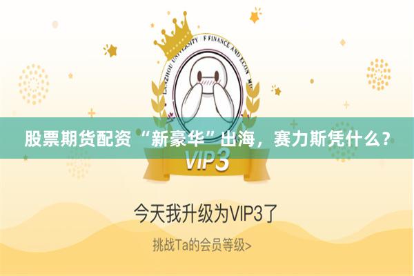 股票期货配资 “新豪华”出海，赛力斯凭什么？