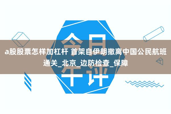 a股股票怎样加杠杆 首架自伊朗撤离中国公民航班通关_北京_边防检查_保障