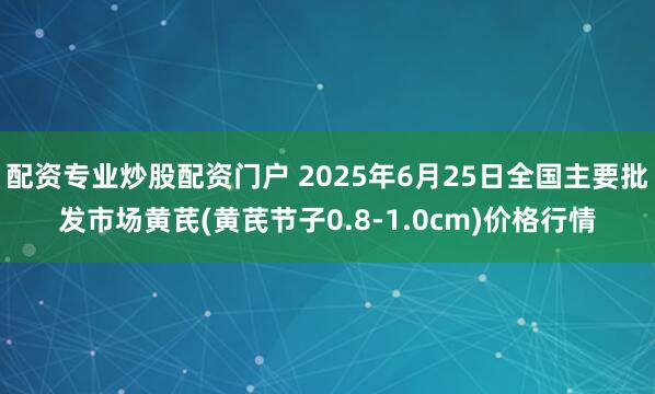 配资专业炒股配资门户 2025年6月25日全国主要批发市场黄芪(黄芪节子0.8-1.0cm)价格行情