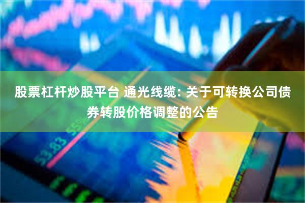 股票杠杆炒股平台 通光线缆: 关于可转换公司债券转股价格调整的公告