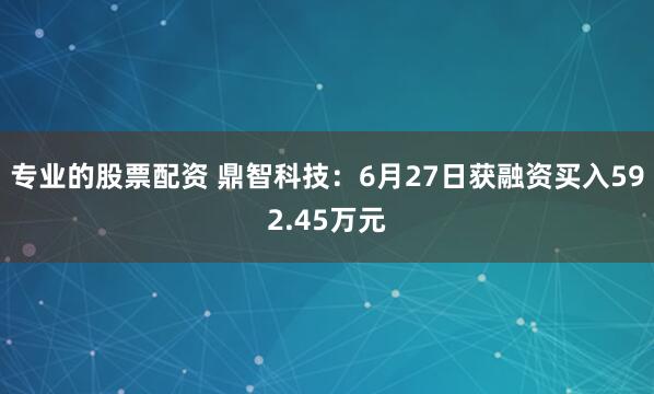 专业的股票配资 鼎智科技：6月27日获融资买入592.45万元