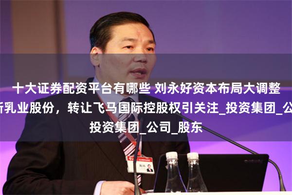 十大证券配资平台有哪些 刘永好资本布局大调整：首减新乳业股份，转让飞马国际控股权引关注_投资集团_公司_股东