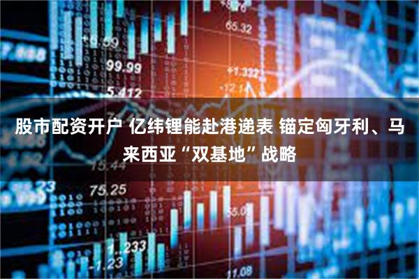 股市配资开户 亿纬锂能赴港递表 锚定匈牙利、马来西亚“双基地”战略