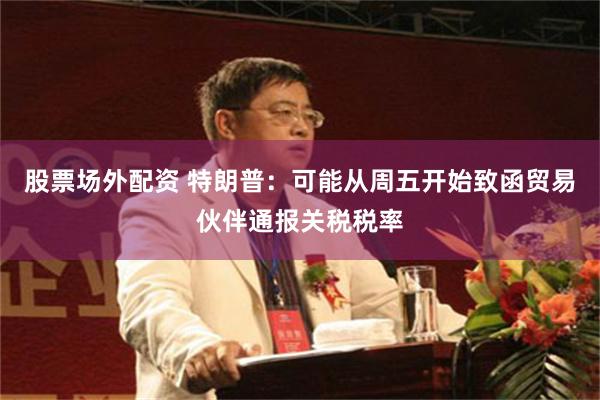 股票场外配资 特朗普：可能从周五开始致函贸易伙伴通报关税税率