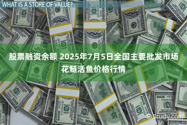 股票融资余额 2025年7月5日全国主要批发市场花鲢活鱼价格行情