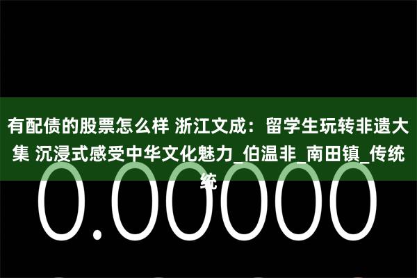 有配债的股票怎么样 浙江文成：留学生玩转非遗大集 沉浸式感受中华文化魅力_伯温非_南田镇_传统