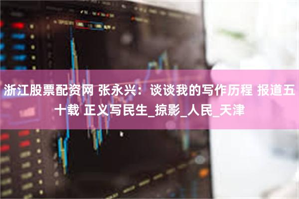 浙江股票配资网 张永兴：谈谈我的写作历程 报道五十载 正义写民生_掠影_人民_天津