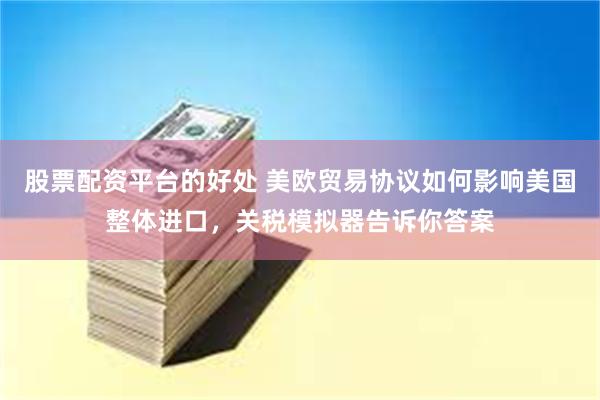 股票配资平台的好处 美欧贸易协议如何影响美国整体进口，关税模拟器告诉你答案
