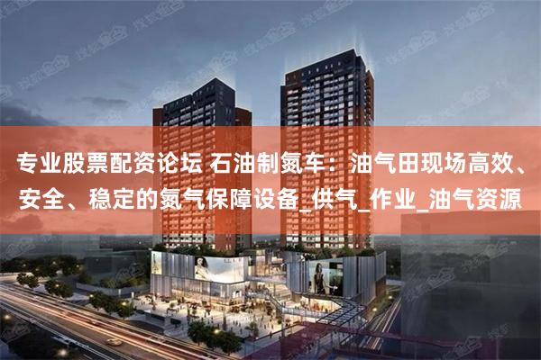专业股票配资论坛 石油制氮车：油气田现场高效、安全、稳定的氮气保障设备_供气_作业_油气资源