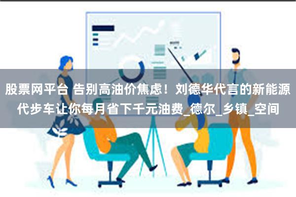 股票网平台 告别高油价焦虑！刘德华代言的新能源代步车让你每月省下千元油费_德尔_乡镇_空间