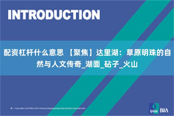 配资杠杆什么意思 【聚焦】达里湖：草原明珠的自然与人文传奇_湖面_砧子_火山