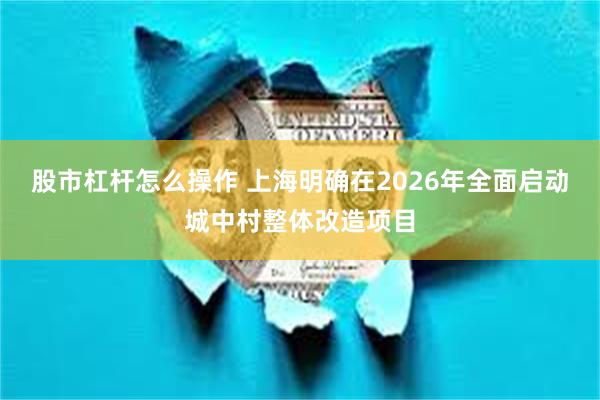 股市杠杆怎么操作 上海明确在2026年全面启动城中村整体改造项目