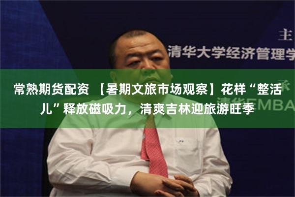 常熟期货配资 【暑期文旅市场观察】花样“整活儿”释放磁吸力，清爽吉林迎旅游旺季