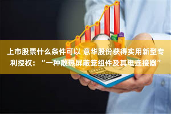 上市股票什么条件可以 意华股份获得实用新型专利授权：“一种散热屏蔽笼组件及其电连接器”