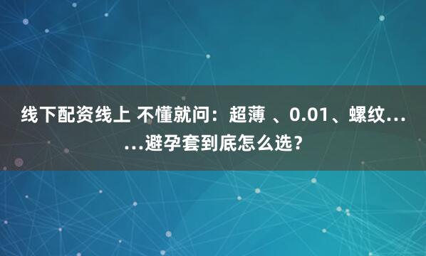 线下配资线上 不懂就问：超薄 、0.01、螺纹……避孕套到底怎么选？