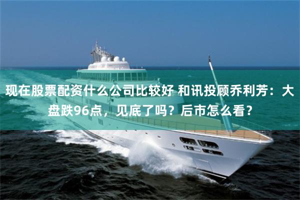 现在股票配资什么公司比较好 和讯投顾乔利芳:大盘跌96点,见底了吗?后市怎么看?