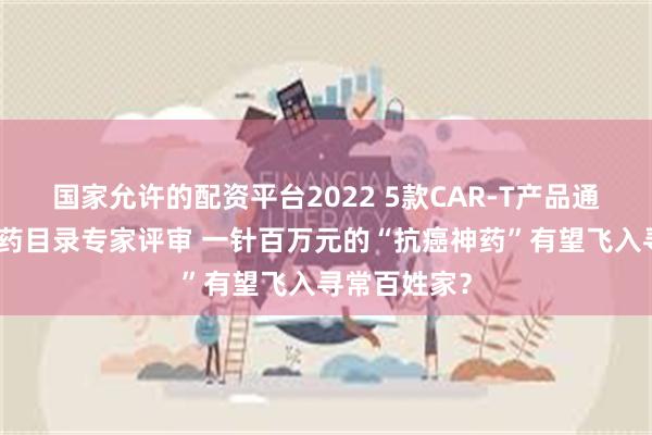 国家允许的配资平台2022 5款CAR-T产品通过商保创新药目录专家评审 一针百万元的“抗癌神药”有望飞入寻常百姓家？