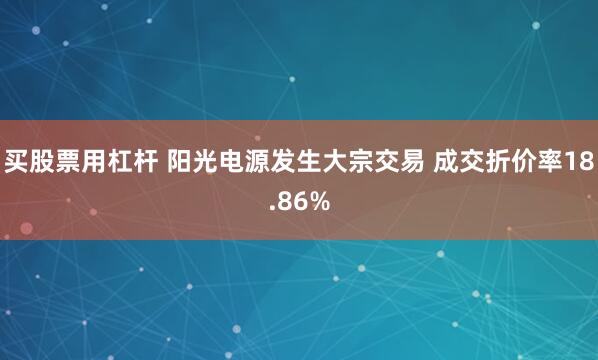 买股票用杠杆 阳光电源发生大宗交易 成交折价率18.86%