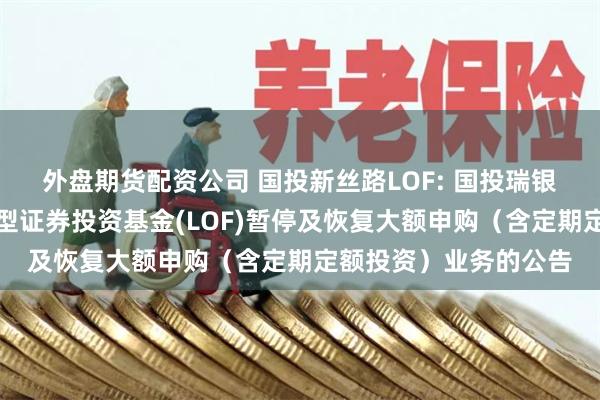 外盘期货配资公司 国投新丝路LOF: 国投瑞银新丝路灵活配置混合型证券投资基金(LOF)暂停及恢复大额申购（含定期定额投资）业务的公告