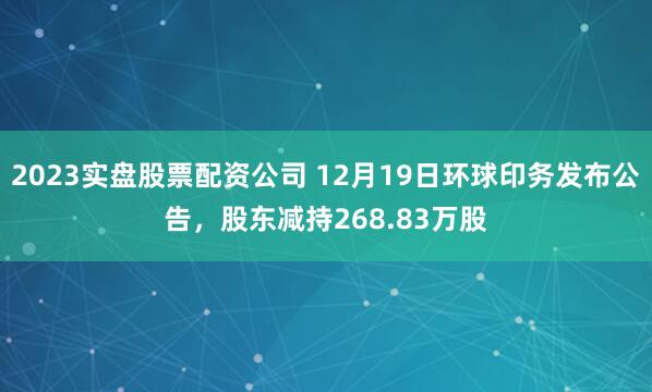 2023实盘股票配资公司 12月19日环球印务发布公告，股东减持268.83万股